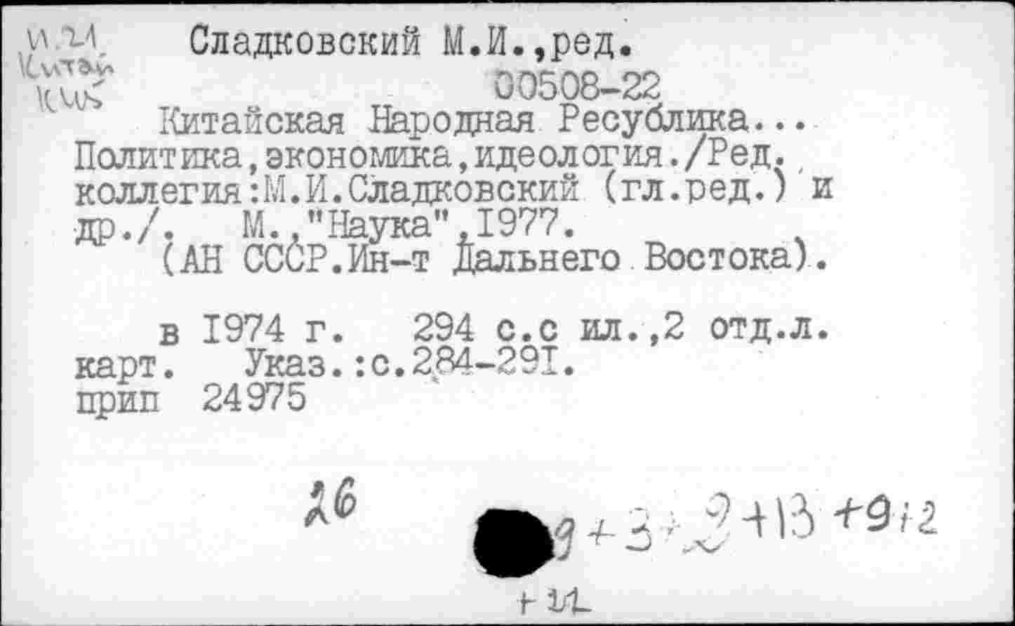 ﻿Сладковский М.И.,ред.
00508-22
Китайская Народная Ресублика
и
киь
Политика,экономикалдеология./Ред., коллегия:М.И.Сладковский (гл.ред.) и др./. М "Наука",1977.
(АН ССиР.Ин-т Дальнего Востока).
в 1974 г. 294 с.с ил.,2 отд.л. карт. Указ.: с. 284-291. прип 24975
16
•а	-^15 +9/ 2